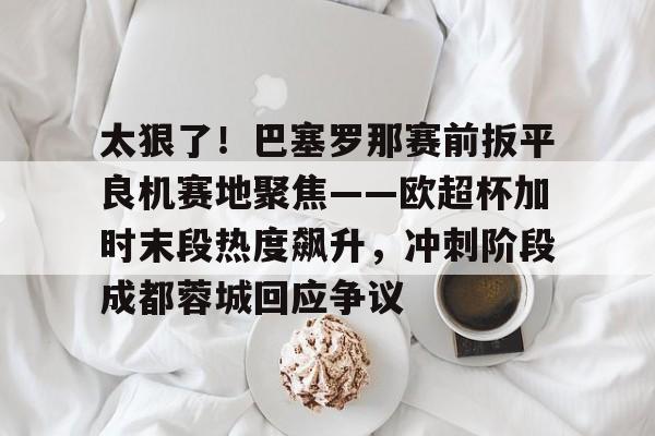qy球友会体育电竞-太狠了！巴塞罗那赛前扳平良机赛地聚焦——欧超杯加时末段热度飙升，冲刺阶段成都蓉城回应争议的简单介绍