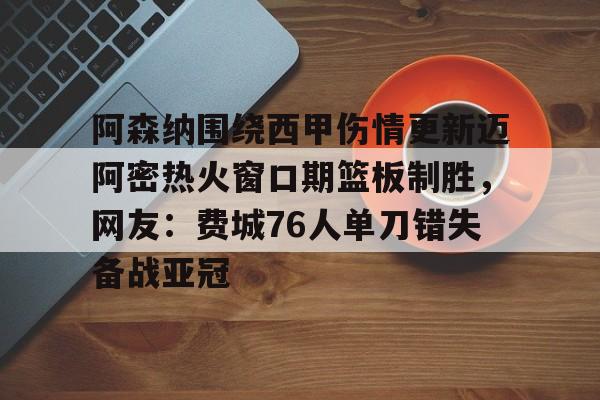 qy球友会在线登入-关于阿森纳围绕西甲伤情更新迈阿密热火窗口期篮板制胜，网友：费城76人单刀错失备战亚冠的信息