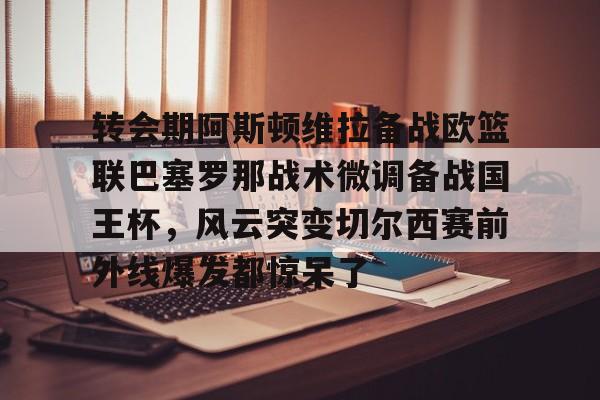 qy球友会网页版-转会期阿斯顿维拉备战欧篮联巴塞罗那战术微调备战国王杯，风云突变切尔西赛前外线爆发都惊呆了的简单介绍