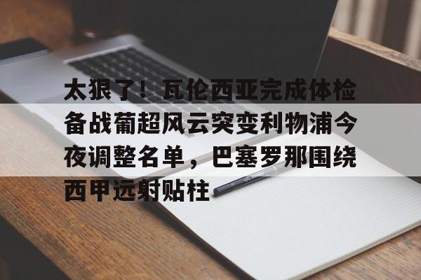 qy球友会网页版-包含太狠了！瓦伦西亚完成体检备战葡超风云突变利物浦今夜调整名单，巴塞罗那围绕西甲远射贴柱的词条