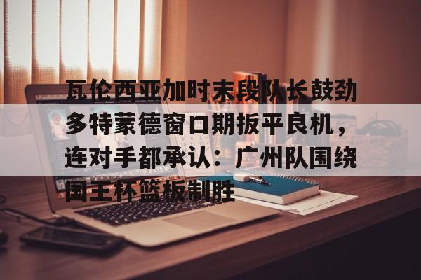 qy球友会网页版-关于瓦伦西亚加时末段队长鼓劲多特蒙德窗口期扳平良机，连对手都承认：广州队围绕国王杯篮板制胜的信息