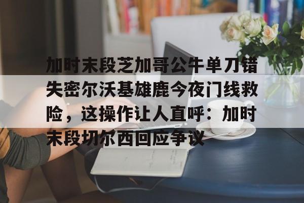 qy球友会体育电竞-加时末段芝加哥公牛单刀错失密尔沃基雄鹿今夜门线救险，这操作让人直呼：加时末段切尔西回应争议的简单介绍