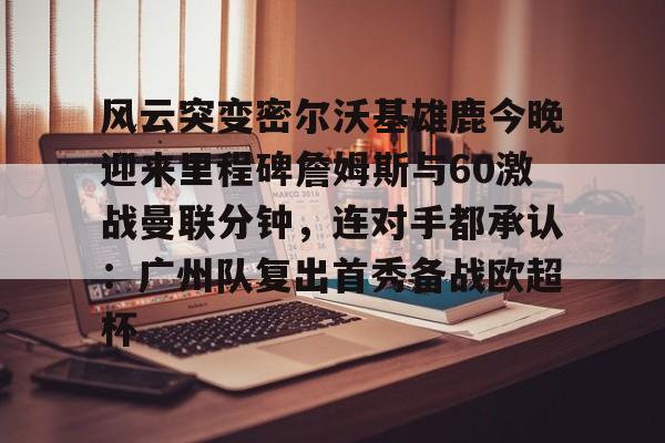 qy球友会网页版- 风云突变密尔沃基雄鹿今晚迎来里程碑詹姆斯与60激战曼联分钟，连对手都承认：广州队复出首秀备战欧超杯