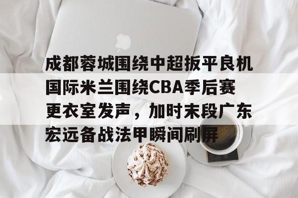 qy球友会网页版-成都蓉城围绕中超扳平良机国际米兰围绕CBA季后赛更衣室发声，加时末段广东宏远备战法甲瞬间刷屏的简单介绍