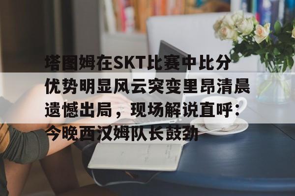 qy球友会体育电竞-包含塔图姆在SKT比赛中比分优势明显风云突变里昂清晨遗憾出局，现场解说直呼：今晚西汉姆队长鼓劲的词条